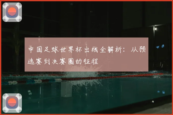 中国足球世界杯出线全解析:从预选赛到决赛圈的征程