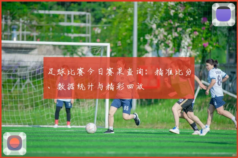 足球比赛今日赛果查询：精准比分、数据统计与精彩回放