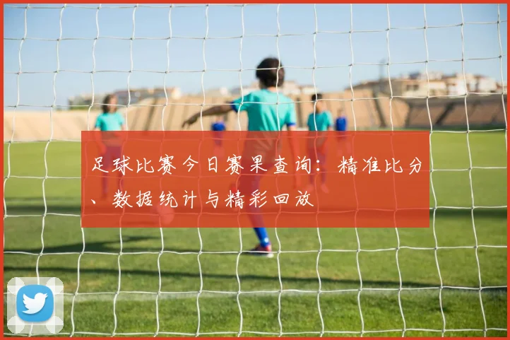 足球比赛今日赛果查询：精准比分、数据统计与精彩回放