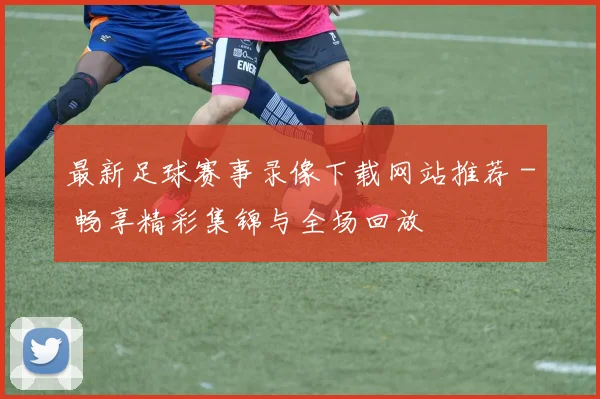 最新足球赛事录像下载网站推荐 - 畅享精彩集锦与全场回放