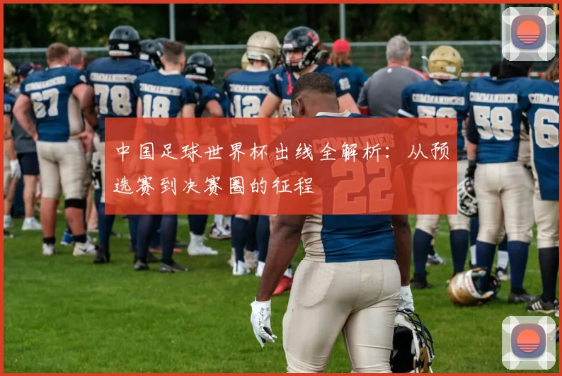 中国足球世界杯出线全解析:从预选赛到决赛圈的征程